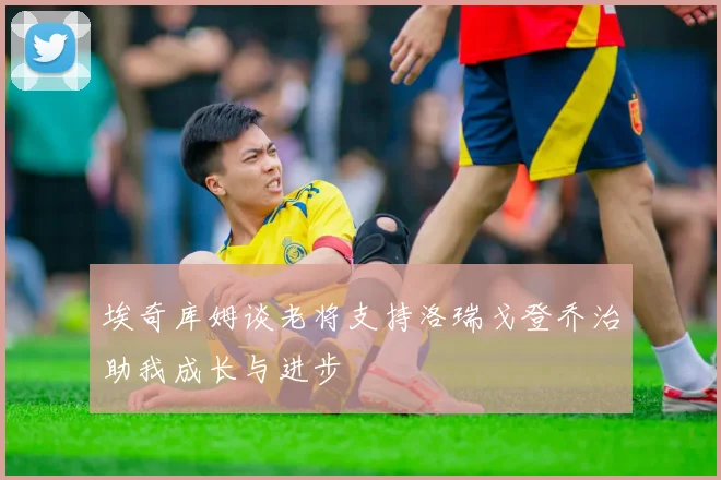 埃奇库姆谈老将支持洛瑞戈登乔治助我成长与进步