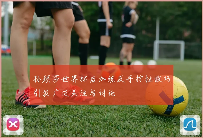 孙颖莎世界杯后加练反手拧拉技巧引发广泛关注与讨论