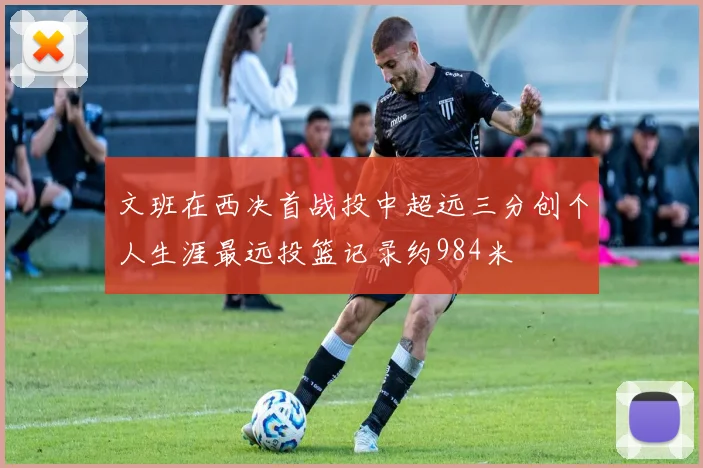 文班在西决首战投中超远三分创个人生涯最远投篮记录约984米