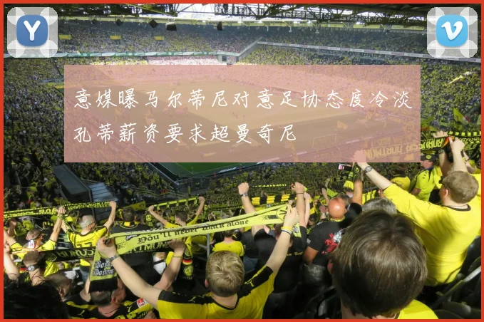 意媒曝马尔蒂尼对意足协态度冷淡孔蒂薪资要求超曼奇尼