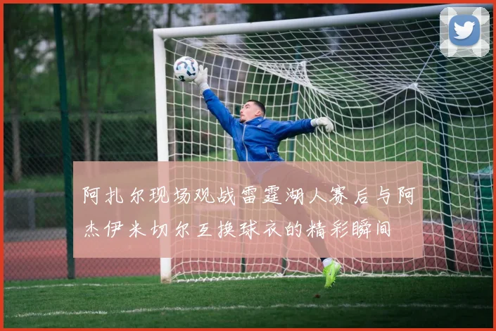 阿扎尔现场观战雷霆湖人赛后与阿杰伊米切尔互换球衣的精彩瞬间