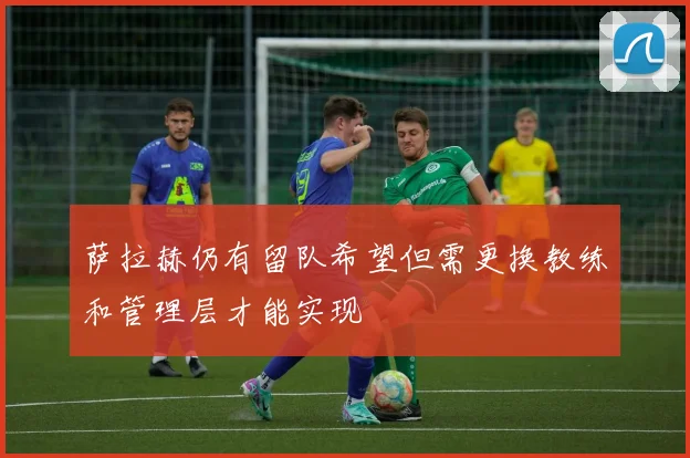 萨拉赫仍有留队希望但需更换教练和管理层才能实现