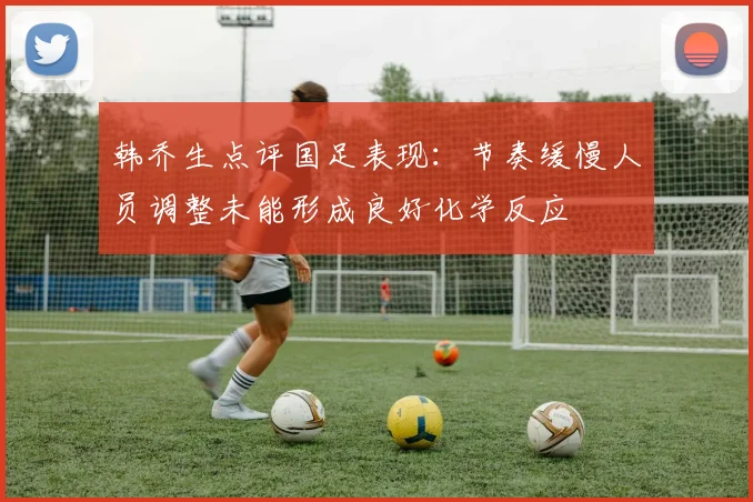 韩乔生点评国足表现：节奏缓慢人员调整未能形成良好化学反应