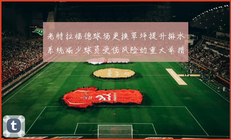 老特拉福德球场更换草坪提升排水系统减少球员受伤风险的重大举措