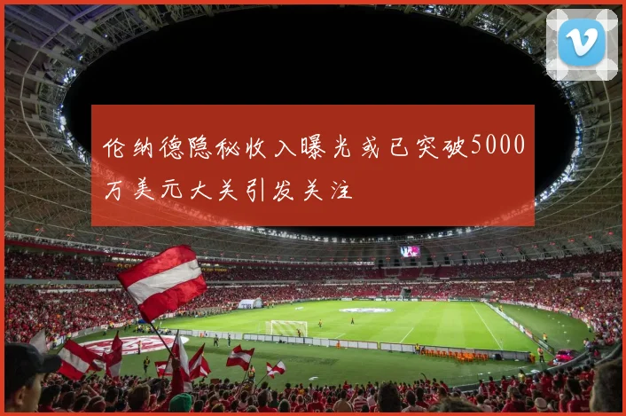 伦纳德隐秘收入曝光或已突破5000万美元大关引发关注