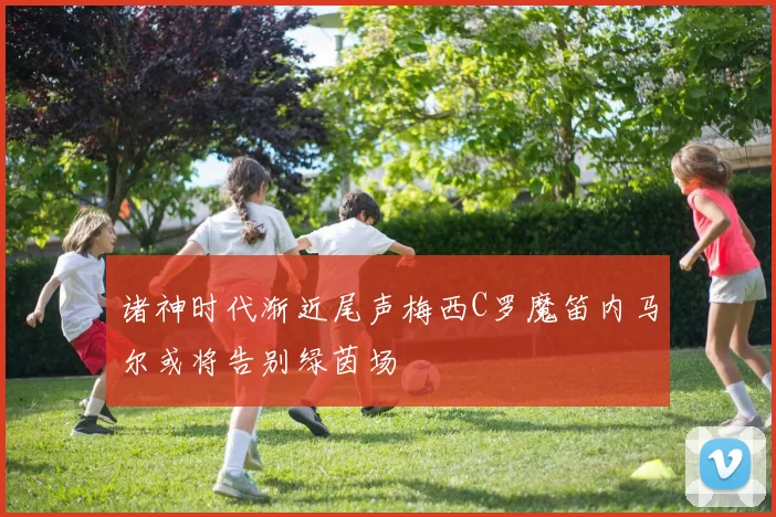 诸神时代渐近尾声梅西C罗魔笛内马尔或将告别绿茵场