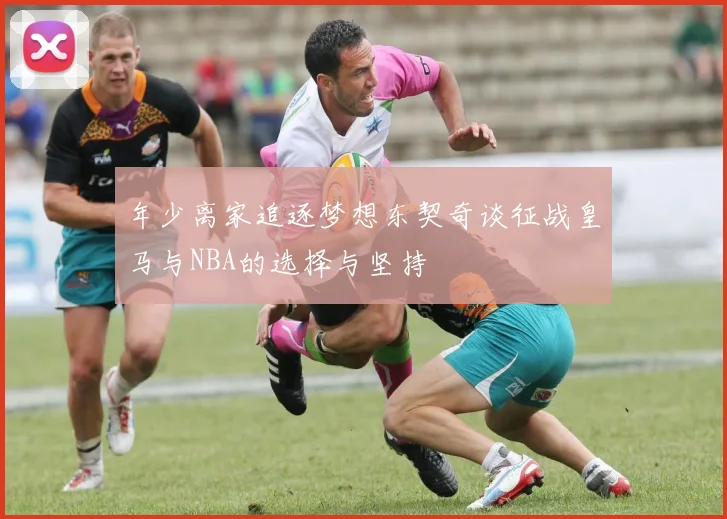 年少离家追逐梦想东契奇谈征战皇马与NBA的选择与坚持