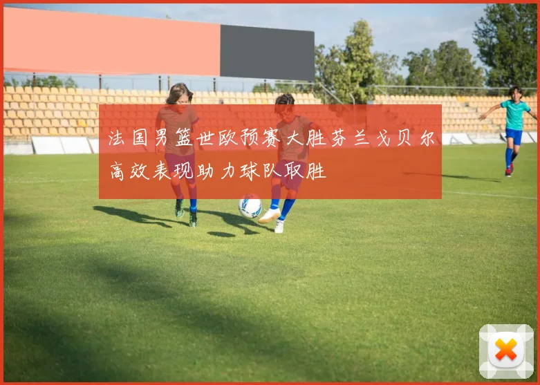 法国男篮世欧预赛大胜芬兰戈贝尔高效表现助力球队取胜