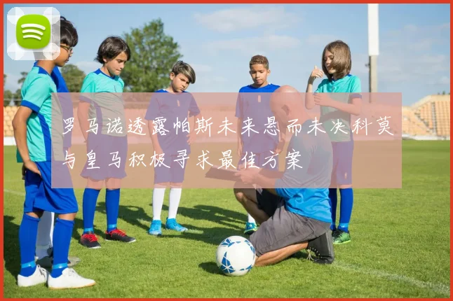 罗马诺透露帕斯未来悬而未决科莫与皇马积极寻求最佳方案