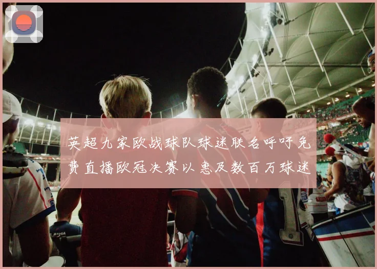 英超九家欧战球队球迷联名呼吁免费直播欧冠决赛以惠及数百万球迷