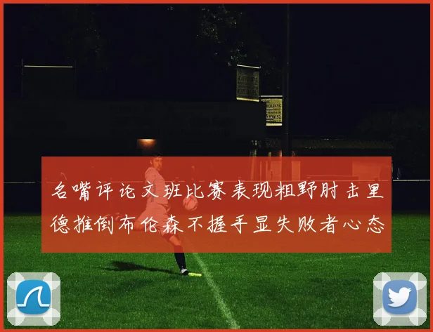 名嘴评论文班比赛表现粗野肘击里德推倒布伦森不握手显失败者心态