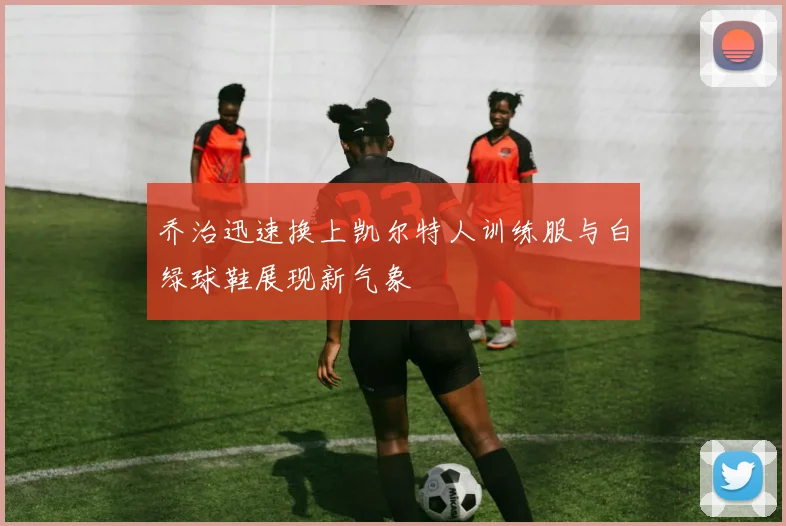 乔治迅速换上凯尔特人训练服与白绿球鞋展现新气象