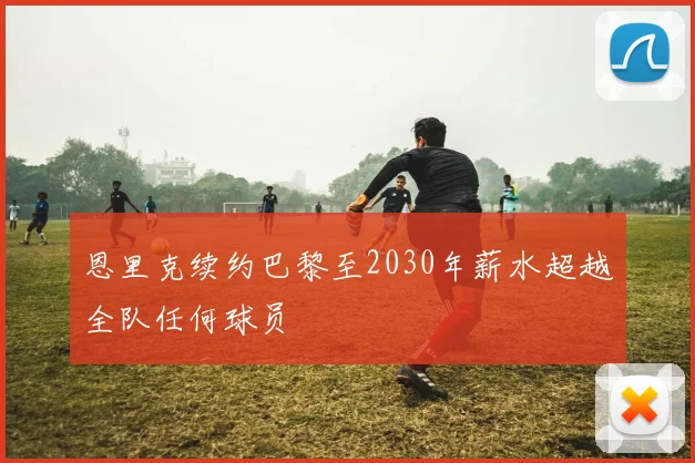 恩里克续约巴黎至2030年薪水超越全队任何球员