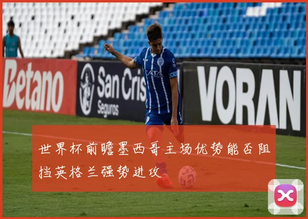 世界杯前瞻墨西哥主场优势能否阻挡英格兰强势进攻