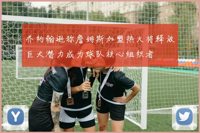 乔约翰逊称詹姆斯加盟热火将释放巨大潜力成为球队核心组织者