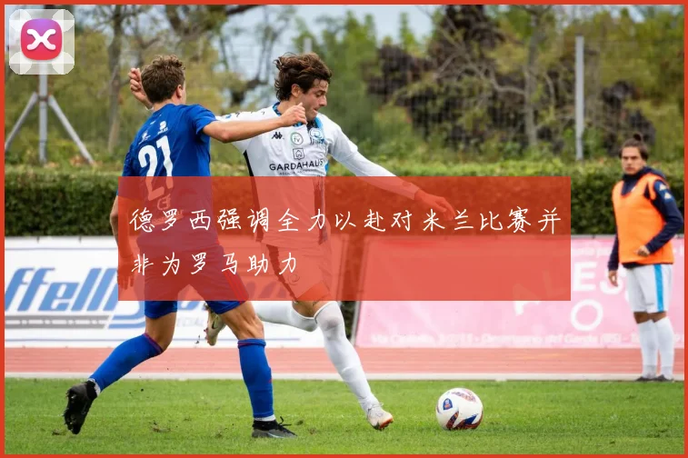 德罗西强调全力以赴对米兰比赛并非为罗马助力