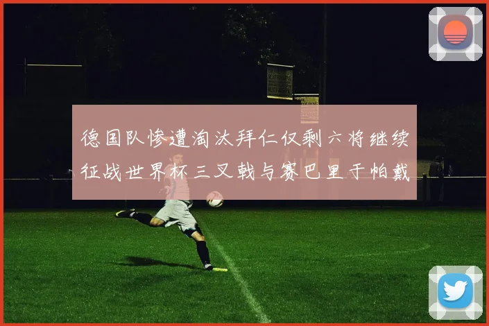 德国队惨遭淘汰拜仁仅剩六将继续征战世界杯三叉戟与赛巴里于帕戴维斯携手出战