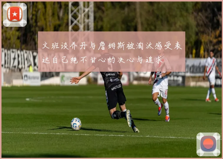 文班谈乔丹与詹姆斯被淘汰感受表达自己绝不甘心的决心与追求